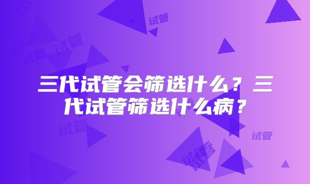 三代试管会筛选什么?三代试管筛选什么病?