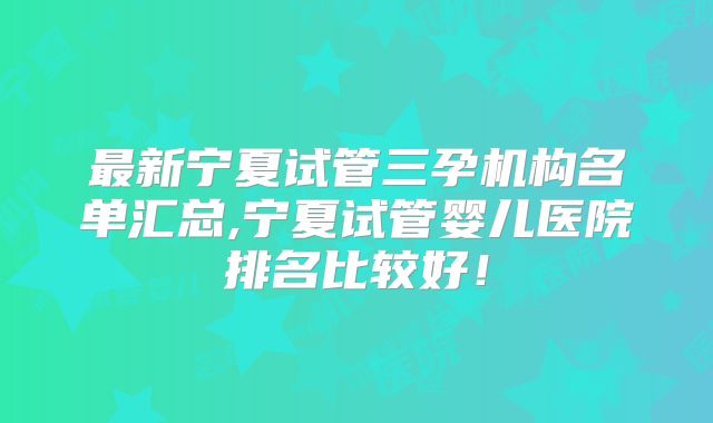 最新宁夏试管三孕机构名单汇总,宁夏试管婴儿医院排名比较好!