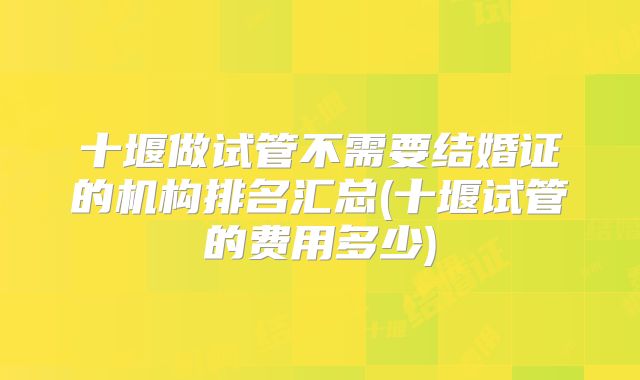 十堰做试管不需要结婚证的机构排名汇总(十堰试管的费用多少)