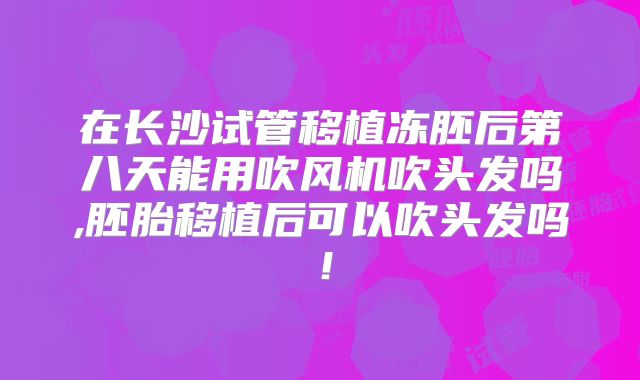 在长沙试管移植冻胚后第八天能用吹风机吹头发吗,胚胎移植后可以吹头发吗!