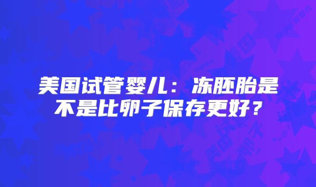 美国试管婴儿：冻胚胎是不是比卵子保存更好？
