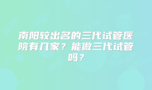 南阳较出名的三代试管医院有几家？能做三代试管吗？