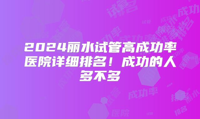 2024丽水试管高成功率医院详细排名!成功的人多不多