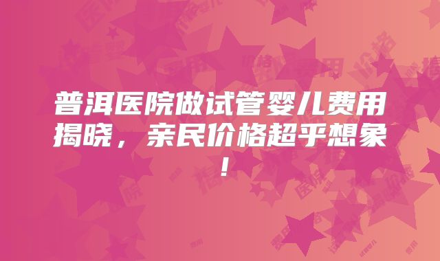 普洱医院做试管婴儿费用揭晓,亲民价格超乎想象!