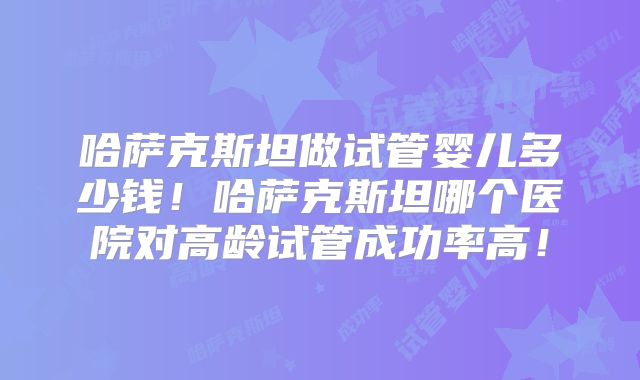哈萨克斯坦做试管婴儿多少钱！哈萨克斯坦哪个医院对高龄试管成功率高！