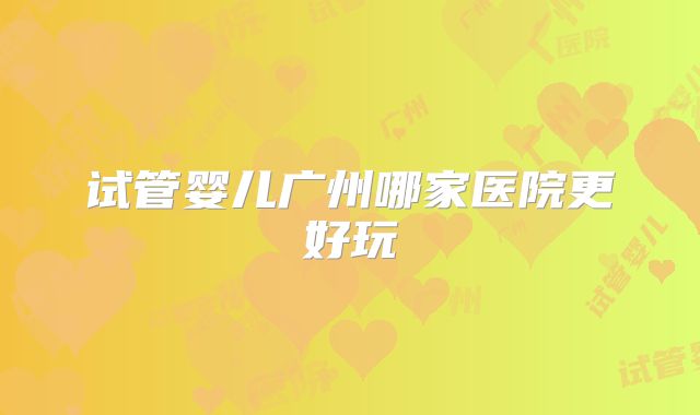 试管婴儿广州哪家医院更好玩