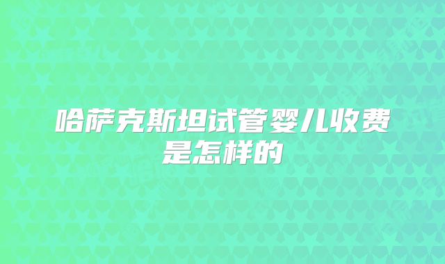 哈萨克斯坦试管婴儿收费是怎样的