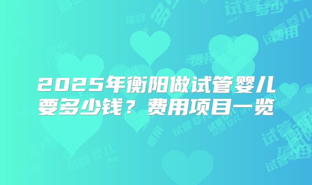 2025年衡阳做试管婴儿要多少钱?费用项目一览
