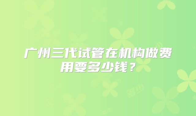 广州三代试管在机构做费用要多少钱？