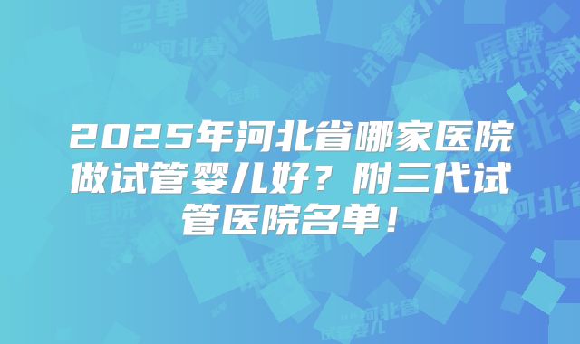 2025年河北省哪家医院做试管婴儿好?附三代试管医院名单!
