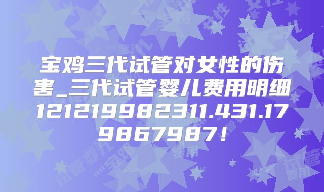 宝鸡三代试管对女性的伤害_三代试管婴儿费用明细121219982311.431.179867987!