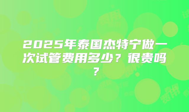 2025年泰国杰特宁做一次试管费用多少？很贵吗？