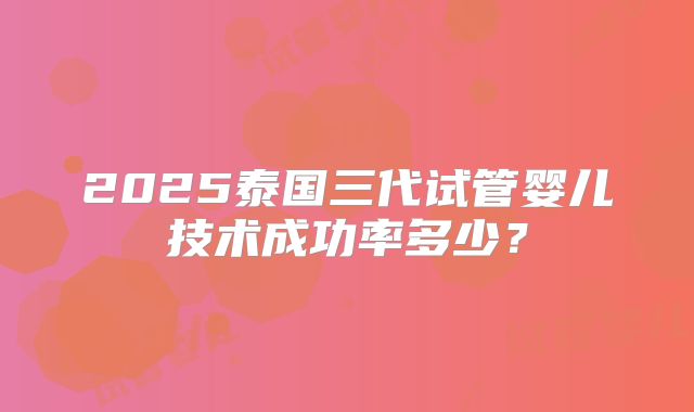 2025泰国三代试管婴儿技术成功率多少?