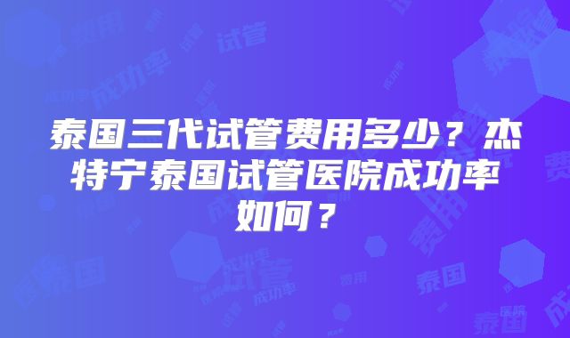 泰国三代试管费用多少？杰特宁泰国试管医院成功率如何？