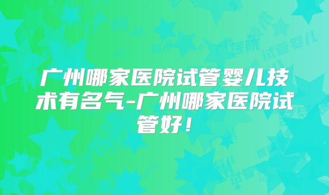广州哪家医院试管婴儿技术有名气-广州哪家医院试管好!