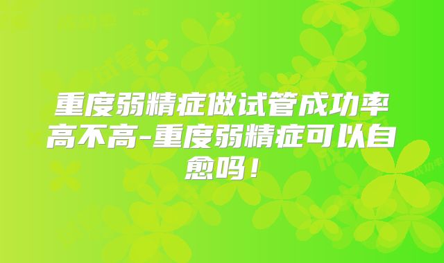 重度弱精症做试管成功率高不高-重度弱精症可以自愈吗!