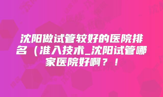 沈阳做试管较好的医院排名(准入技术_沈阳试管哪家医院好啊?!
