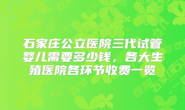 石家庄公立医院三代试管婴儿需要多少钱,各大生殖医院各环节收费一览