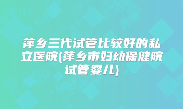 萍乡三代试管比较好的私立医院(萍乡市妇幼保健院试管婴儿)