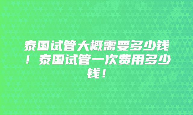 泰国试管大概需要多少钱！泰国试管一次费用多少钱！