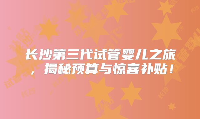 长沙第三代试管婴儿之旅，揭秘预算与惊喜补贴！