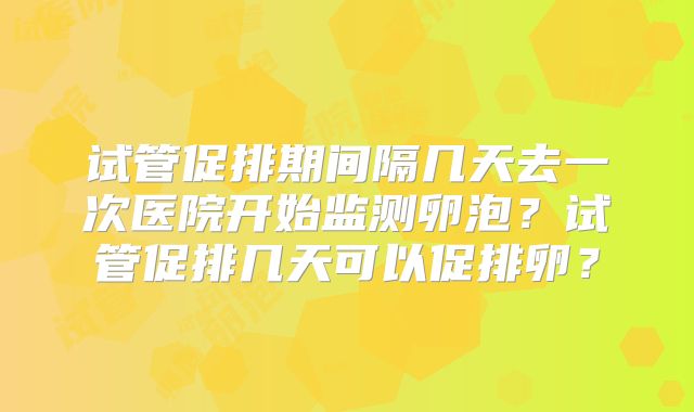 试管促排期间隔几天去一次医院开始监测卵泡?试管促排几天可以促排卵?