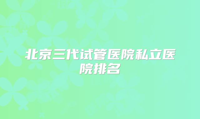 北京三代试管医院私立医院排名
