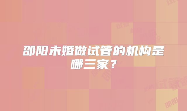 邵阳未婚做试管的机构是哪三家？