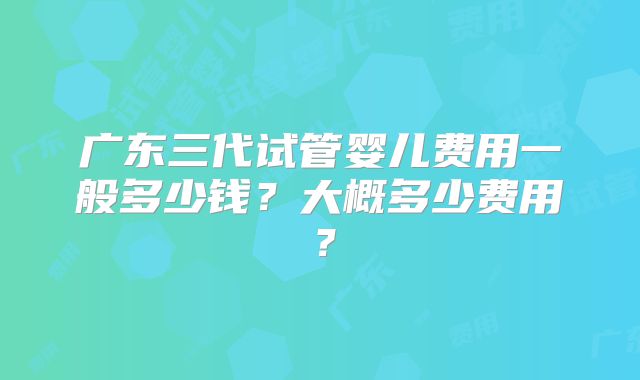 广东三代试管婴儿费用一般多少钱？大概多少费用？