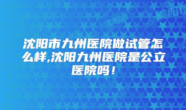 沈阳市九州医院做试管怎么样,沈阳九州医院是公立医院吗!