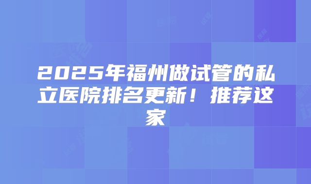 2025年福州做试管的私立医院排名更新!推荐这家