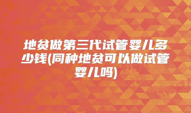 地贫做第三代试管婴儿多少钱(同种地贫可以做试管婴儿吗)