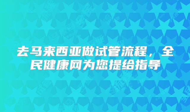 去马来西亚做试管流程,全民健康网为您提给指导