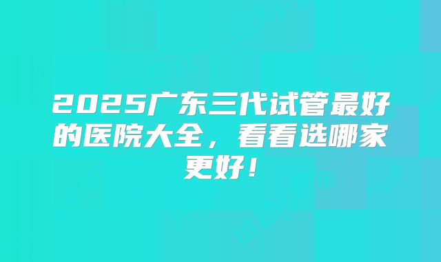 2025广东三代试管最好的医院大全,看看选哪家更好!