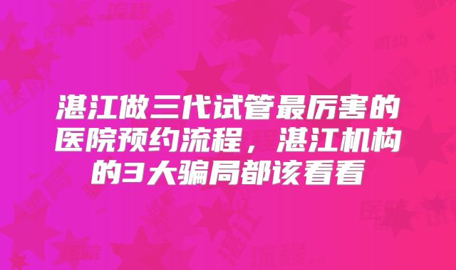 湛江做三代试管最厉害的医院预约流程,湛江机构的3大骗局都该看看