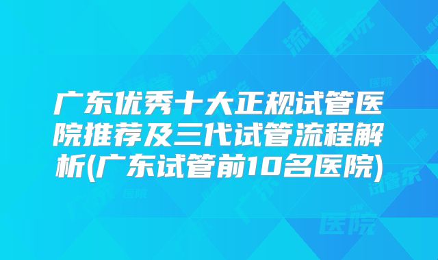 广东优秀十大正规试管医院推荐及三代试管流程解析(广东试管前10名医院)