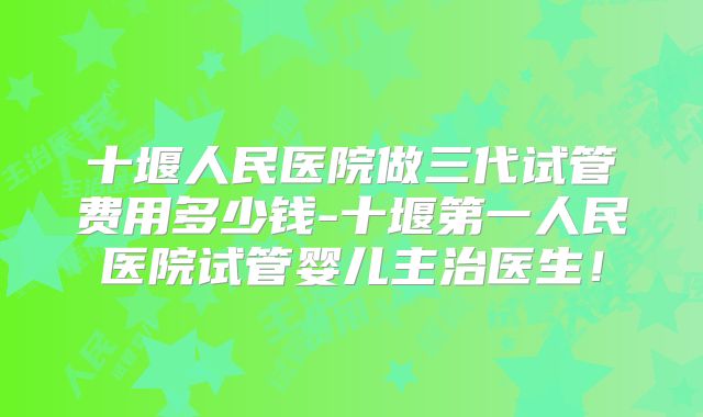 十堰人民医院做三代试管费用多少钱-十堰第一人民医院试管婴儿主治医生！