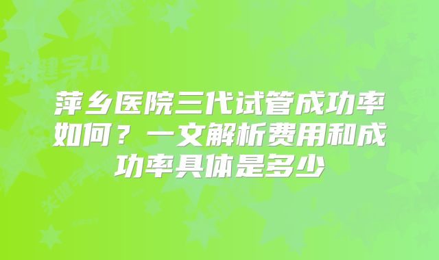 萍乡医院三代试管成功率如何？一文解析费用和成功率具体是多少