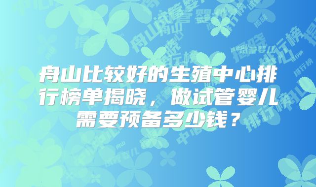 舟山比较好的生殖中心排行榜单揭晓，做试管婴儿需要预备多少钱？