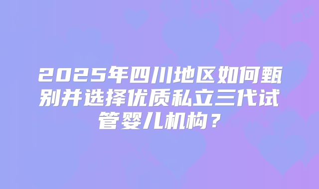 2025年四川地区如何甄别并选择优质私立三代试管婴儿机构?