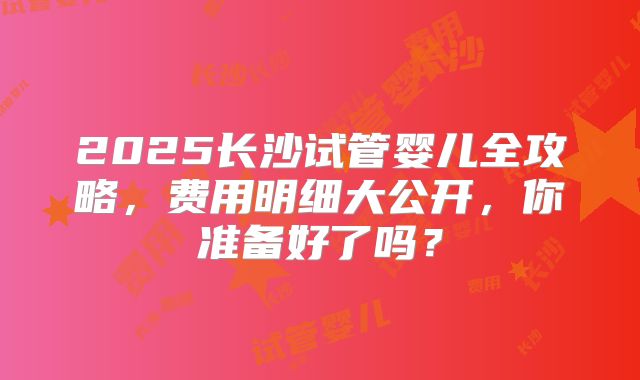 2025长沙试管婴儿全攻略，费用明细大公开，你准备好了吗？
