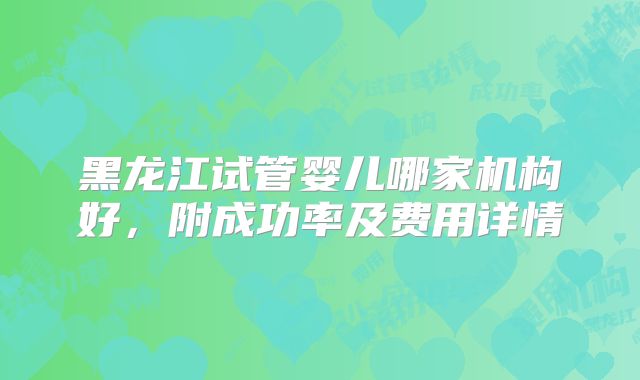 黑龙江试管婴儿哪家机构好，附成功率及费用详情