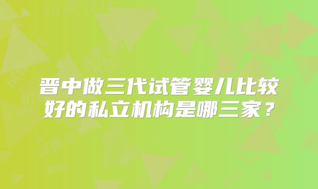 晋中做三代试管婴儿比较好的私立机构是哪三家？