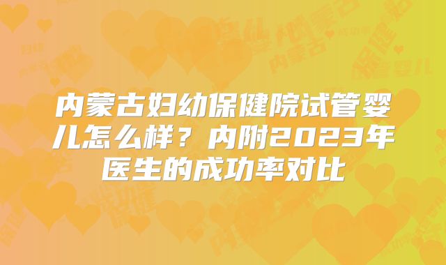 内蒙古妇幼保健院试管婴儿怎么样?内附2023年医生的成功率对比