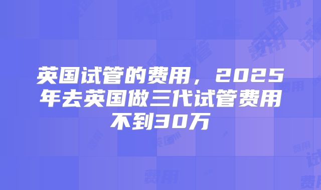 英国试管的费用,2025年去英国做三代试管费用不到30万