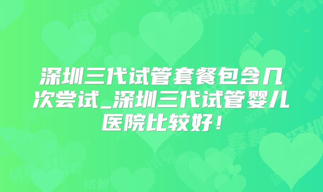 深圳三代试管套餐包含几次尝试_深圳三代试管婴儿医院比较好!