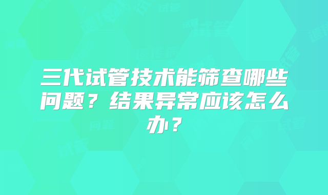 三代试管技术能筛查哪些问题?结果异常应该怎么办?