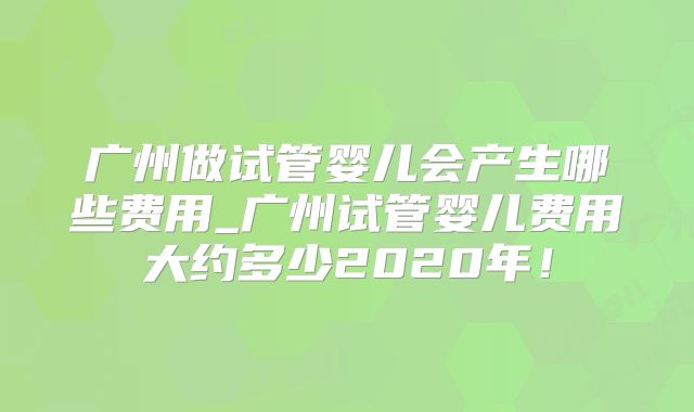 广州做试管婴儿会产生哪些费用_广州试管婴儿费用大约多少2020年!