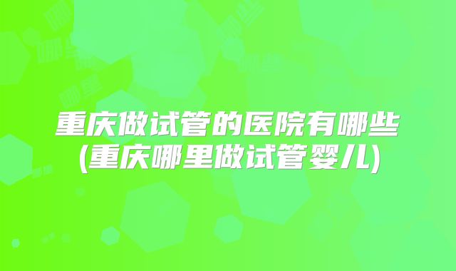 重庆做试管的医院有哪些(重庆哪里做试管婴儿)
