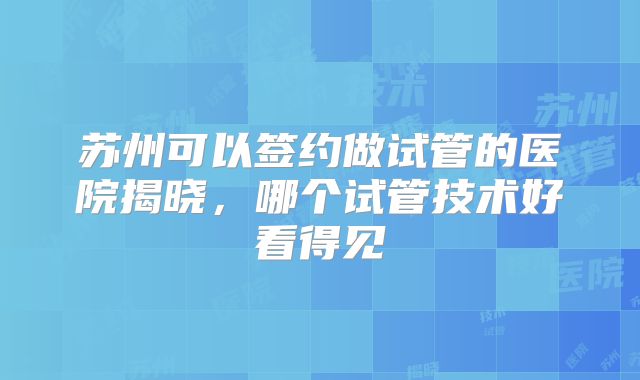 苏州可以签约做试管的医院揭晓，哪个试管技术好看得见